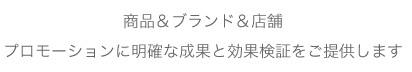 商品＆ブランド＆店舗、プロモーションに明確な成果と効果検証をご提供します。